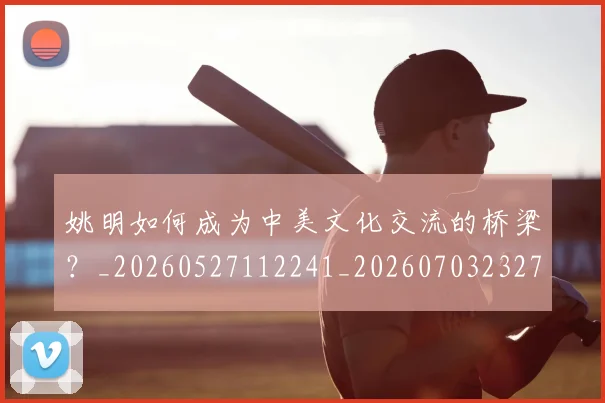 姚明如何成为中美文化交流的桥梁?_20260527112241_20260703232719_20260720191730
