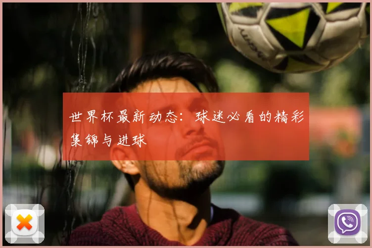 世界杯最新动态：球迷必看的精彩集锦与进球