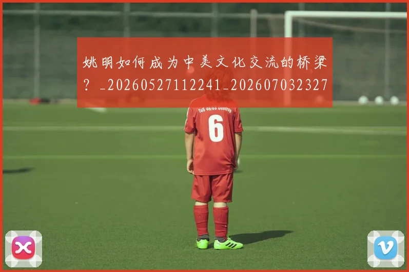 姚明如何成为中美文化交流的桥梁?_20260527112241_20260703232719_20260720191730
