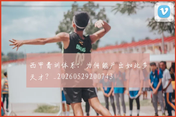 西甲青训体系：为何能产出如此多天才？_20260529200743