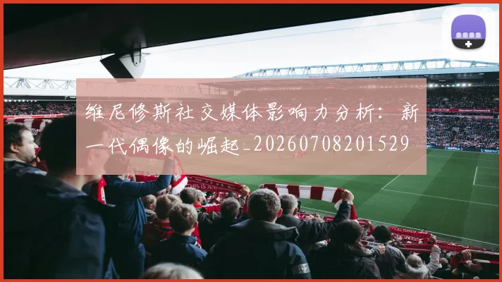 维尼修斯社交媒体影响力分析：新一代偶像的崛起_20260708201529