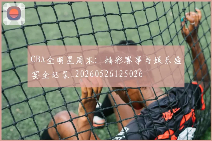 CBA全明星周末：精彩赛事与娱乐盛宴全记录_20260526125026