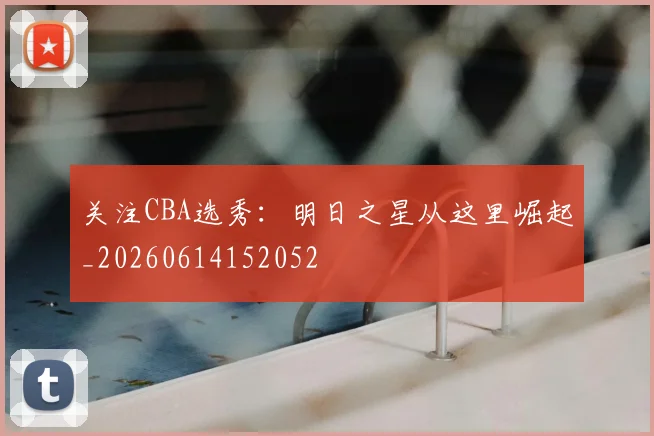 关注CBA选秀：明日之星从这里崛起_20260614152052
