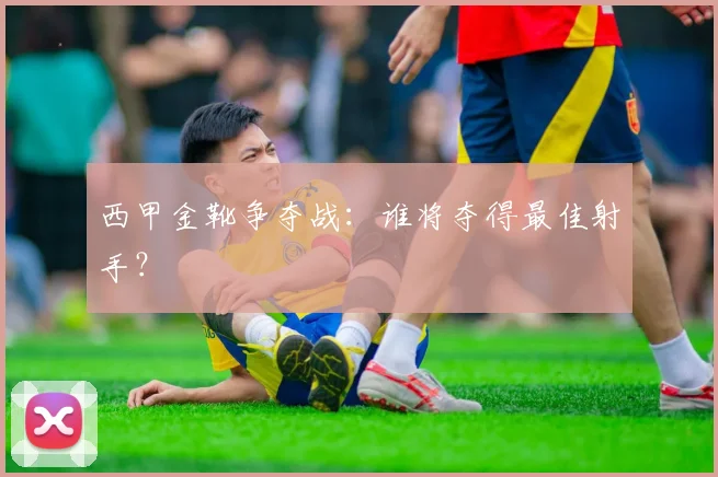 西甲金靴争夺战：谁将夺得最佳射手？