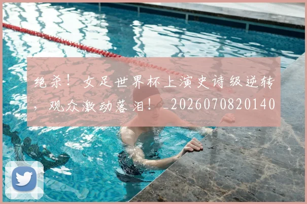 绝杀!女足世界杯上演史诗级逆转,观众激动落泪!_20260708201404
