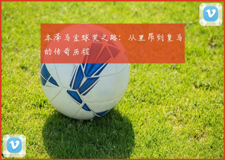 本泽马金球奖之路：从里昂到皇马的传奇历程