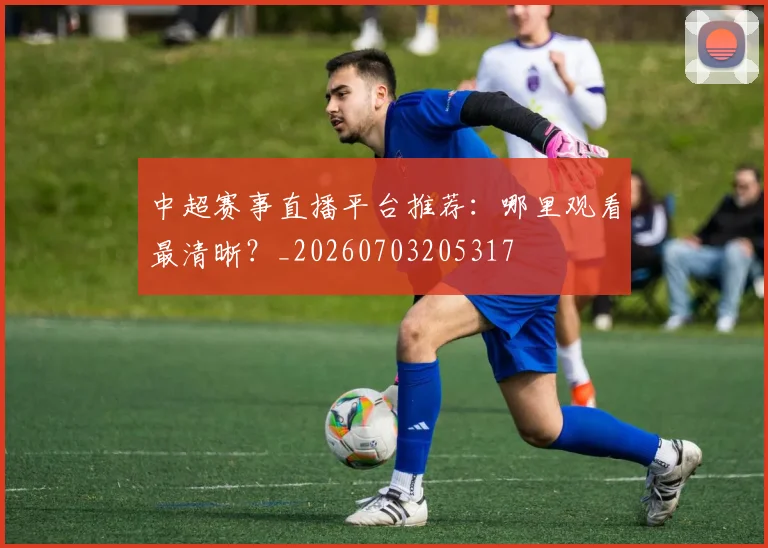 中超赛事直播平台推荐：哪里观看最清晰？_20260703205317