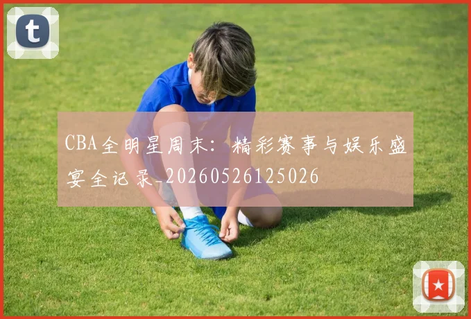 CBA全明星周末：精彩赛事与娱乐盛宴全记录_20260526125026