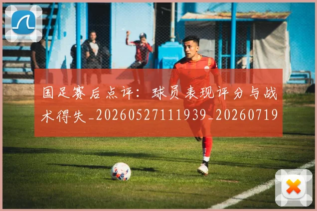 国足赛后点评：球员表现评分与战术得失_20260527111939_20260719165434