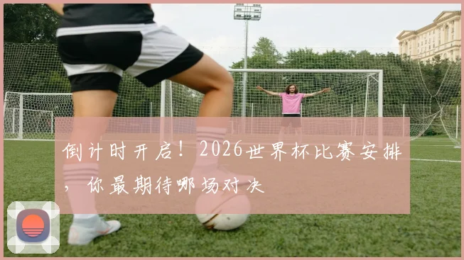 倒计时开启!2026世界杯比赛安排,你最期待哪场对决