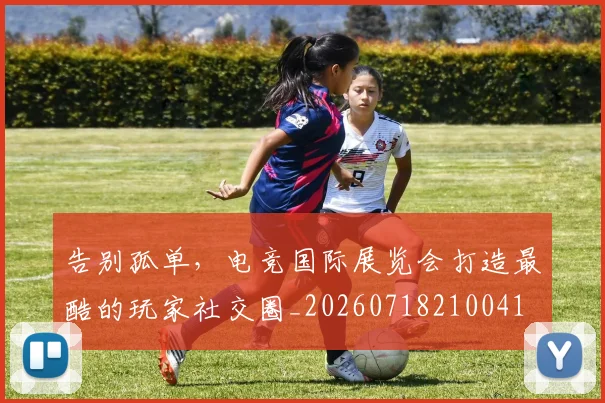 告别孤单，电竞国际展览会打造最酷的玩家社交圈_20260718210041