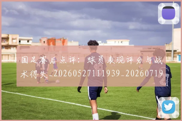 国足赛后点评：球员表现评分与战术得失_20260527111939_20260719165434