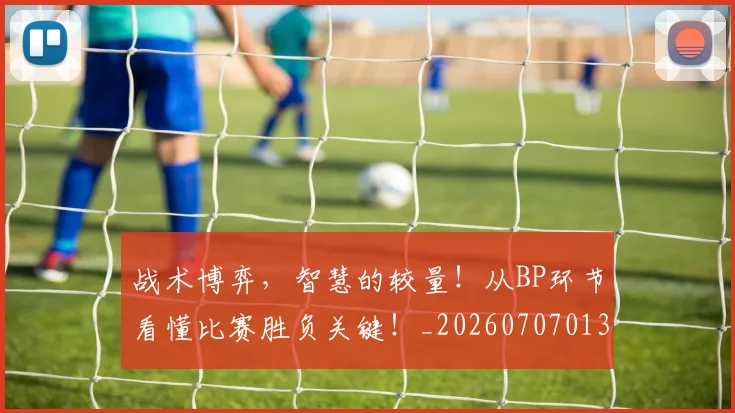战术博弈，智慧的较量！从BP环节看懂比赛胜负关键！_20260707013519