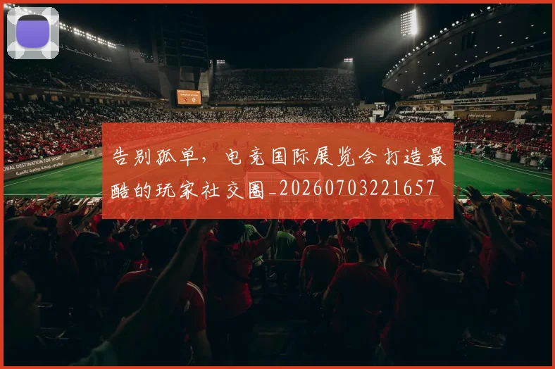 告别孤单，电竞国际展览会打造最酷的玩家社交圈_20260703221657