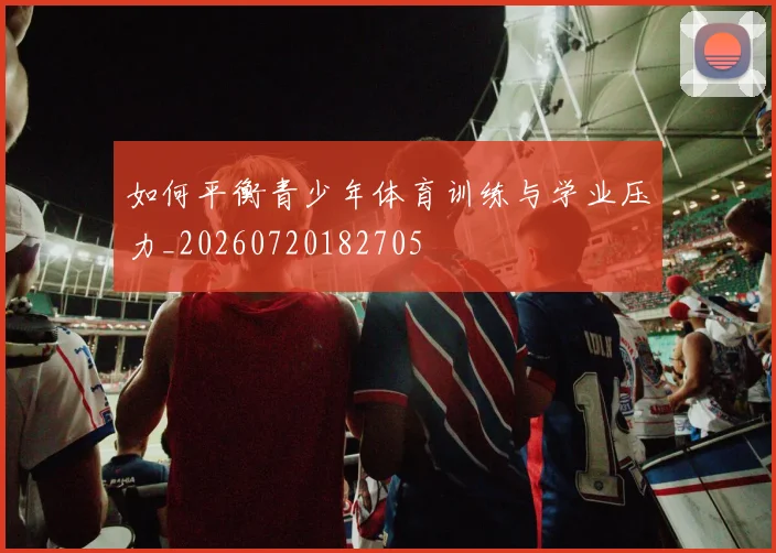 如何平衡青少年体育训练与学业压力_20260720182705