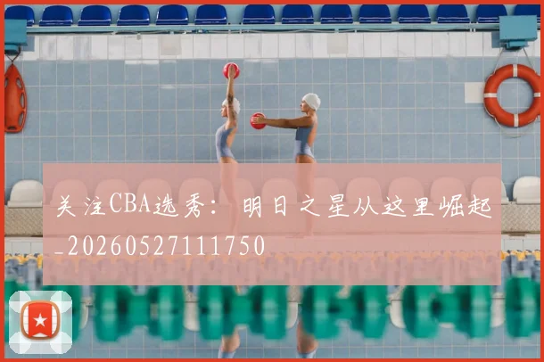 关注CBA选秀：明日之星从这里崛起_20260527111750