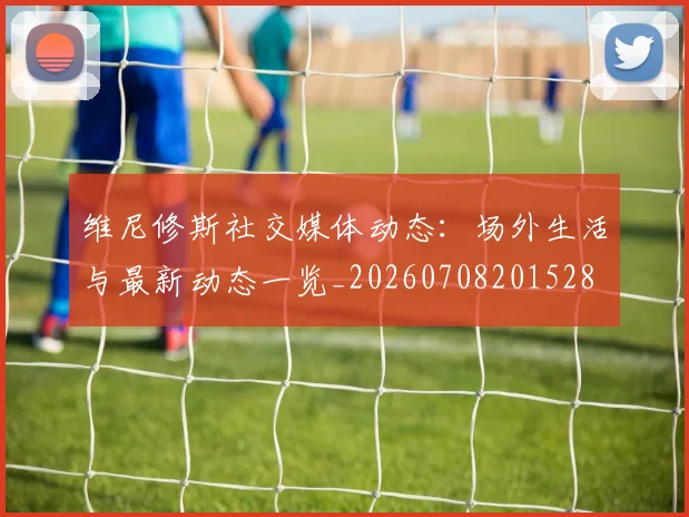 维尼修斯社交媒体动态：场外生活与最新动态一览_20260708201528