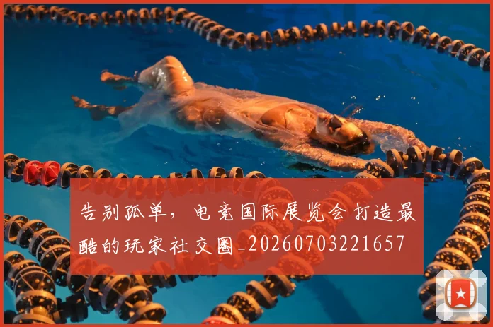 告别孤单，电竞国际展览会打造最酷的玩家社交圈_20260703221657