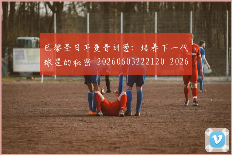 巴黎圣日耳曼青训营：培养下一代球星的秘密_20260603222120_20260722154652